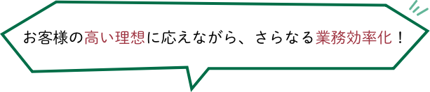 お客様の高い理想に応え、さらなる業務効率化を！