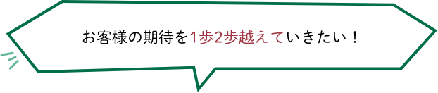 お客様の期待を1歩2歩越えていきたい！